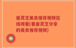 崔灵芝美食推荐视频在线观看(看崔灵芝分享的美食推荐视频)