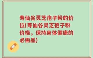 寿仙谷灵芝孢子粉的价位(寿仙谷灵芝孢子粉价格，保持身体健康的必需品)