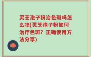 灵芝孢子粉治色斑吗怎么吃(灵芝孢子粉如何治疗色斑？正确使用方法分享)