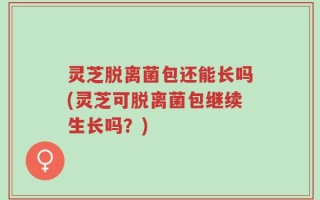 灵芝脱离菌包还能长吗(灵芝可脱离菌包继续生长吗？)