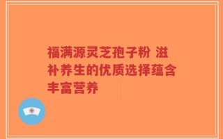 福满源灵芝孢子粉 滋补养生的优质选择蕴含丰富营养