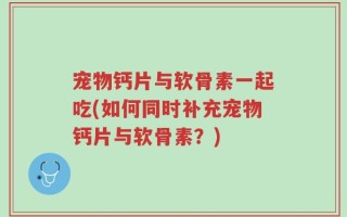 宠物钙片与软骨素一起吃(如何同时补充宠物钙片与软骨素？)