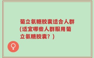 葡立氨糖胶囊适合人群(适宜哪些人群服用葡立氨糖胶囊？)