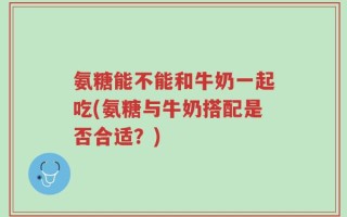 氨糖能不能和牛奶一起吃(氨糖与牛奶搭配是否合适？)