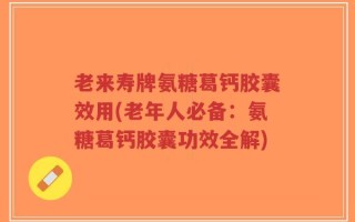 老来寿牌氨糖葛钙胶囊效用(老年人必备：氨糖葛钙胶囊功效全解)