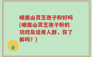 峨眉山灵芝孢子粉好吗(峨眉山灵芝孢子粉的功效及适用人群，你了解吗？)