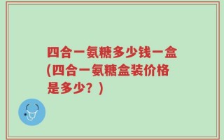 四合一氨糖多少钱一盒(四合一氨糖盒装价格是多少？)