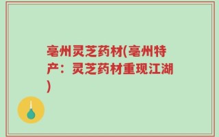 亳州灵芝药材(亳州特产：灵芝药材重现江湖)