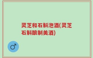 灵芝和石斛泡酒(灵芝石斛酿制美酒)