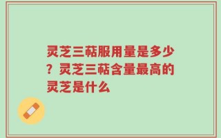灵芝三萜服用量是多少？灵芝三萜含量最高的灵芝是什么