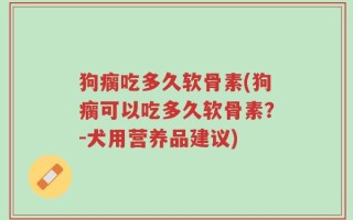 狗瘸吃多久软骨素(狗瘸可以吃多久软骨素？-犬用营养品建议)