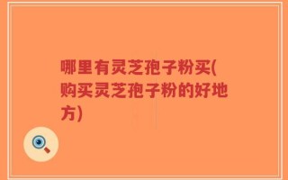 哪里有灵芝孢子粉买(购买灵芝孢子粉的好地方)
