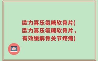 欧力喜乐氨糖软骨片(欧力喜乐氨糖软骨片，有效缓解骨关节疼痛)