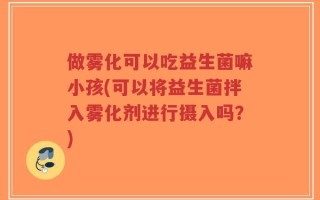 做雾化可以吃益生菌嘛小孩(可以将益生菌拌入雾化剂进行摄入吗？)