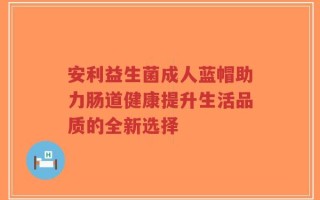安利益生菌成人蓝帽助力肠道健康提升生活品质的全新选择
