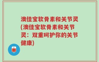 澳佳宝软骨素和关节灵(澳佳宝软骨素和关节灵：双重呵护你的关节健康)