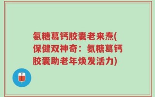 氨糖葛钙胶囊老来焘(保健双神奇：氨糖葛钙胶囊助老年焕发活力)