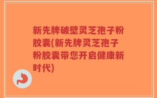 新先牌破壁灵芝孢子粉胶囊(新先牌灵芝孢子粉胶囊带您开启健康新时代)