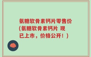 氨糖软骨素钙片零售价(氨糖软骨素钙片 现已上市，价格公开！)
