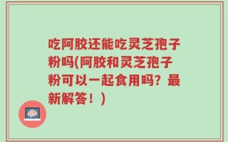 吃阿胶还能吃灵芝孢子粉吗(阿胶和灵芝孢子粉可以一起食用吗？最新解答！)