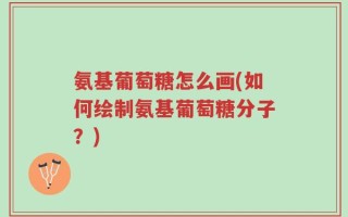 氨基葡萄糖怎么画(如何绘制氨基葡萄糖分子？)