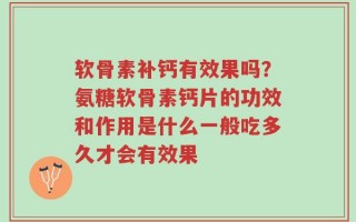 软骨素补钙有效果吗？氨糖软骨素钙片的功效和作用是什么一般吃多久才会有效果