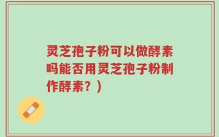 灵芝孢子粉可以做酵素吗能否用灵芝孢子粉制作酵素？)