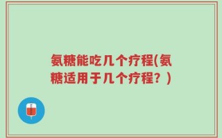 氨糖能吃几个疗程(氨糖适用于几个疗程？)