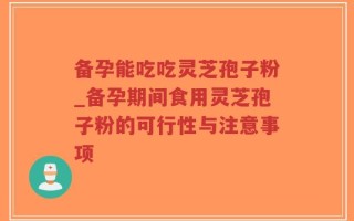 备孕能吃吃灵芝孢子粉_备孕期间食用灵芝孢子粉的可行性与注意事项
