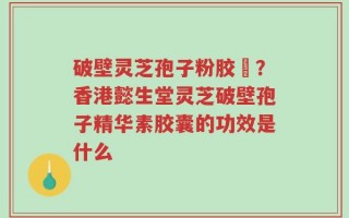 破壁灵芝孢子粉胶蘘？香港懿生堂灵芝破壁孢子精华素胶囊的功效是什么