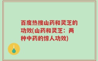 百度热搜山药和灵芝的功效(山药和灵芝：两种中药的惊人功效)