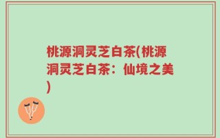 桃源洞灵芝白茶(桃源洞灵芝白茶：仙境之美)
