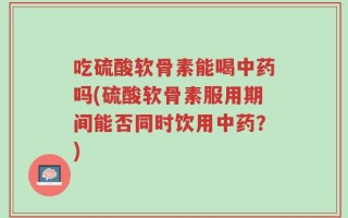 吃硫酸软骨素能喝中药吗(硫酸软骨素服用期间能否同时饮用中药？)