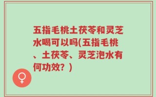五指毛桃土茯苓和灵芝水喝可以吗(五指毛桃、土茯苓、灵芝泡水有何功效？)
