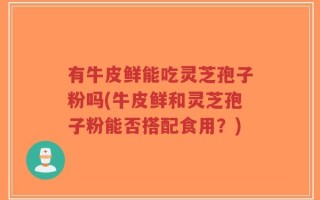 有牛皮鲜能吃灵芝孢子粉吗(牛皮鲜和灵芝孢子粉能否搭配食用？)