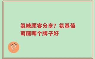 氨糖顾客分享？氨基葡萄糖哪个牌子好