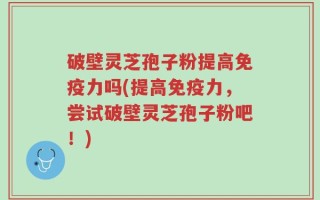 破壁灵芝孢子粉提高免疫力吗(提高免疫力，尝试破壁灵芝孢子粉吧！)