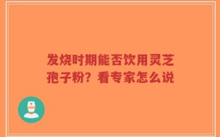 发烧时期能否饮用灵芝孢子粉？看专家怎么说