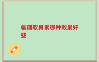 氨糖软骨素哪种效果好些？很多人都不知道