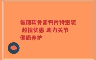 氨糖软骨素钙片特惠装 超值优惠 助力关节健康养护