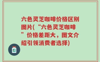 六色灵芝咖啡价格区别图片(“六色灵芝咖啡”价格差距大，图文介绍引领消费者选择)