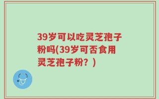 39岁可以吃灵芝孢子粉吗(39岁可否食用灵芝孢子粉？)