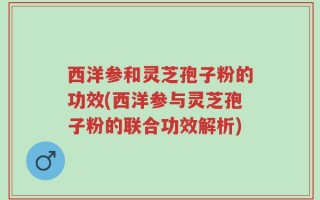 西洋参和灵芝孢子粉的功效(西洋参与灵芝孢子粉的联合功效解析)