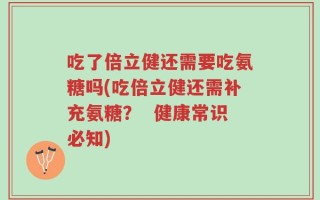 吃了倍立健还需要吃氨糖吗(吃倍立健还需补充氨糖？  健康常识必知)