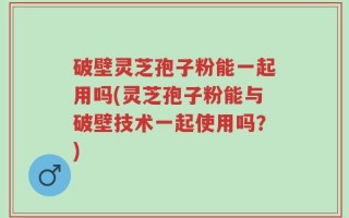 破壁灵芝孢子粉能一起用吗(灵芝孢子粉能与破壁技术一起使用吗？)