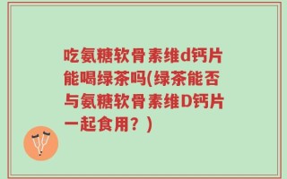 吃氨糖软骨素维d钙片能喝绿茶吗(绿茶能否与氨糖软骨素维D钙片一起食用？)
