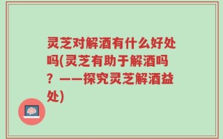 灵芝对解酒有什么好处吗(灵芝有助于解酒吗？——探究灵芝解酒益处)