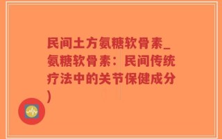 民间土方氨糖软骨素_氨糖软骨素：民间传统疗法中的关节保健成分)