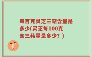 每百克灵芝三萜含量是多少(灵芝每100克含三萜量是多少？)