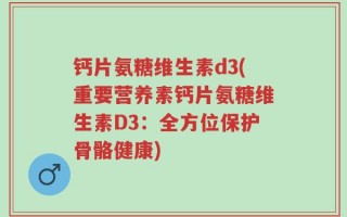 钙片氨糖维生素d3(重要营养素钙片氨糖维生素D3：全方位保护骨骼健康)